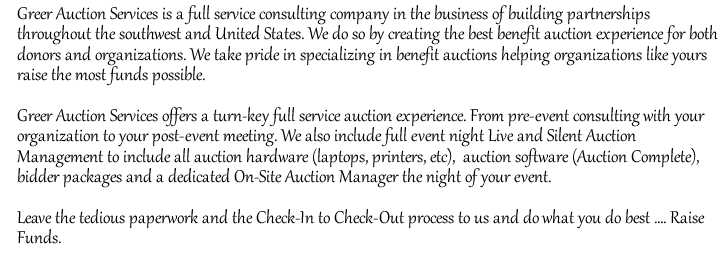 Greer Auction Services is a full service consulting company in the business of building partnerships throughout the southwest and United States. We do so by creating the best benefit auction experience for both donors and organizations. We take pride in specializing in benefit auctions helping organizations like yours raise the most funds possible.

Greer Auction Services offers a turn-key full service auction experience. From pre-event consulting with your organization to your post-event meeting. We also include full event night Live and Silent Auction Management to include all auction hardware (laptops, printers, etc),  auction software (Auction Complete),  bidder packages and a dedicated On-Site Auction Manager the night of your event.

Leave the tedious paperwork and the Check-In to Check-Out process to us and do what you do best .... Raise Funds. /></td>
  </tr>
    </table>
</td>
  </tr>
  <tr>
    <td height=